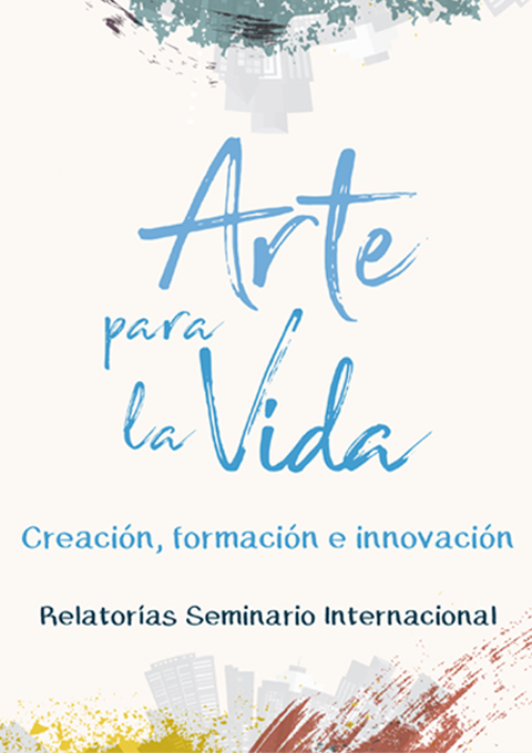 Arte para la Vida: Creación, Formación e Innovación. Relatorías Seminario Internacional. 2018
